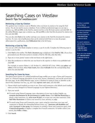 Westlaw Quick Reference Guide
                                                                                                 ®




Searching Cases on Westlaw
Search Tips for westlaw.com                      ®



                                                                                                            Westlaw is available
Retrieving a Case by Citation
                                                                                                            on the Web at
The quickest way to retrieve a case on Westlaw when you know its citation is by using the Find
                                                                                                            www.westlaw.com.
service. You do not need to access a database. From a tabbed jurisdictional page you can type a
citation, e.g., 121 sct 2381, in the Find by citation text box in the Shortcuts section and click GO. At    For technical assistance,
the tabbed Westlaw page, type a citation, e.g., 121 sct 2381, in the Find this document by citation text    call West Customer
box and click GO.                                                                                           Technical Support at
You can also click Find on the toolbar and type your citation in the Find this document by citation         1-800-WESTLAW
text box. To view a list of publications that can be retrieved with Find or to view the proper              (1-800-937-8529).
abbreviation for a publication, click Publications List in the left frame.
                                                                                                            For search assistance,
                                                                                                            call the West Reference
Retrieving a Case by Title                                                                                  Attorneys at
You can use a fill-in-the-blank template to retrieve a case by its title. Complete the following steps to   1-800-REF-ATTY
retrieve a case by title:                                                                                   (1-800-733-2889).
1. Click Find on the toolbar. The Find a document page is displayed. Click Find by Title. (If you have
                                                                                                            If you are a law student,
   personalized your Shortcuts section to include a Find by Title link, click that link.)
                                                                                                            call 1-800-850-WEST
2. Type one or more parties’ names in the text boxes in the right frame.                                    (1-800-850-9378) for
                                                                                                            assistance.
3. Select the jurisdiction in which the case was heard or the reporter in which it was published and
   click GO.
   For example, to retrieve Palmer v. A.H. Robins Co., 684 P.2d 187 (Colo. 1984), type palmer and
   robins in the text boxes. Select State Courts, then select Colorado from the corresponding drop-
   down list and click GO.


Searching for Cases by Issue
The Quick Search section of a tabbed jurisdictional page enables you to type a Terms and Connectors
query or a Natural Language description of your issue, choose a database(s), and run the search from
the same page. At the tabbed Westlaw page, access a database by typing its name or identifier in the
Search these databases text box, e.g., sct or u.s. supreme court cases, and click GO.
1. Choose which search method you want to use. (Term and Connectors is the default search method
   unless you have changed it to Natural Language in your Options Directory.)
2. Type your search.
  ■   To search using Natural Language, type a description of your issue in plain English, e.g.,
      viewpoint discrimination by the government in a public forum. Click Add Date Restriction to
      choose a date restriction, e.g., most recent 90 days, or to type your own date restriction. Click
      Add Other Restrictions to restrict your search by court, attorney, or judge.
  ■    To search using Terms and Connectors, type a query using key terms from your issue and
       connectors to identify the relationship between terms, e.g., “americans with disabilities act”
       a.d.a. /p protect! /s class group. For assistance in creating a Terms and Connectors query, click
       Connectors/Expanders to display a complete list of search connectors. To further restrict your
      search, click Fields or Dates.
3. Click Search.
 