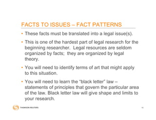 • These facts must be translated into a legal issue(s).
• This is one of the hardest part of legal research for the
beginning researcher. Legal resources are seldom
organized by facts; they are organized by legal
theory.
• You will need to identify terms of art that might apply
to this situation.
• You will need to learn the “black letter” law –
statements of principles that govern the particular area
of the law. Black letter law will give shape and limits to
your research.
10
FACTS TO ISSUES – FACT PATTERNS
 
