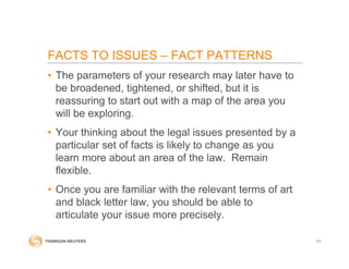 • The parameters of your research may later have to
be broadened, tightened, or shifted, but it is
reassuring to start out with a map of the area you
will be exploring.
• Your thinking about the legal issues presented by a
particular set of facts is likely to change as you
learn more about an area of the law. Remain
flexible.
• Once you are familiar with the relevant terms of art
and black letter law, you should be able to
articulate your issue more precisely.
11
FACTS TO ISSUES – FACT PATTERNS
 