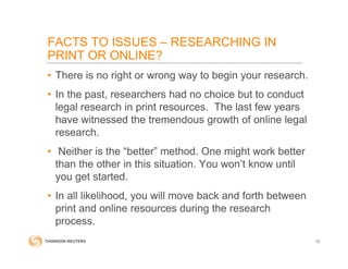 • There is no right or wrong way to begin your research.
• In the past, researchers had no choice but to conduct
legal research in print resources. The last few years
have witnessed the tremendous growth of online legal
research.
• Neither is the “better” method. One might work better
than the other in this situation. You won’t know until
you get started.
• In all likelihood, you will move back and forth between
print and online resources during the research
process.
12
FACTS TO ISSUES – RESEARCHING IN
PRINT OR ONLINE?
 