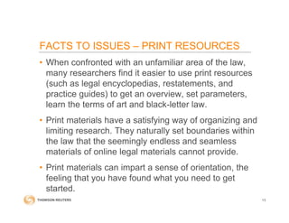 • When confronted with an unfamiliar area of the law,
many researchers find it easier to use print resources
(such as legal encyclopedias, restatements, and
practice guides) to get an overview, set parameters,
learn the terms of art and black-letter law.
• Print materials have a satisfying way of organizing and
limiting research. They naturally set boundaries within
the law that the seemingly endless and seamless
materials of online legal materials cannot provide.
• Print materials can impart a sense of orientation, the
feeling that you have found what you need to get
started.
13
FACTS TO ISSUES – PRINT RESOURCES
 