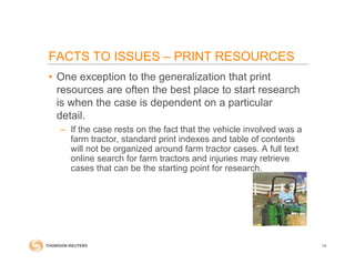 FACTS TO ISSUES – PRINT RESOURCES
• One exception to the generalization that print
resources are often the best place to start research
is when the case is dependent on a particular
detail.
– If the case rests on the fact that the vehicle involved was a
farm tractor, standard print indexes and table of contents
will not be organized around farm tractor cases. A full text
online search for farm tractors and injuries may retrieve
cases that can be the starting point for research.
14
 