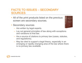 FACTS TO ISSUES – SECONDARY
SOURCES
• All of the print products listed on the previous
screen are secondary sources.
• Secondary sources
– Are written by legal experts.
– Lay out general principles of law along with exceptions
and variations to that law.
– Are a source of citations to primary law (cases, statutes,
and regulations).
– May be cited to support a legal theory, especially in an
emerging or rapidly changing area of the law where there
is no primary law available.
16
 