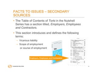 • The Table of Contents of Torts in the Nutshell
Series has a section titled, Employers, Employees
and Contractors.
• This section introduces and defines the following
terms:
– Vicarious liability
– Scope of employment
or course of employment
FACTS TO ISSUES – SECONDARY
SOURCES
18
Employers, Employees and Contractors
 