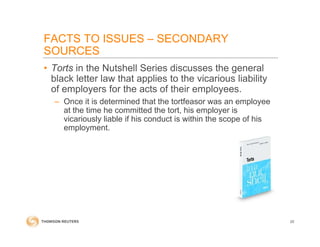 FACTS TO ISSUES – SECONDARY
SOURCES
• Torts in the Nutshell Series discusses the general
black letter law that applies to the vicarious liability
of employers for the acts of their employees.
– Once it is determined that the tortfeasor was an employee
at the time he committed the tort, his employer is
vicariously liable if his conduct is within the scope of his
employment.
20
 