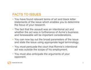 FACTS TO ISSUES
• You have found relevant terms of art and black letter
statements of the issue which enables you to determine
the focus of your research.
• The fact that the assault was an intentional act and
whether the act was in furtherance of Acme’s business
and foreseeable will be important considerations.
• You can now lay out the broad parameters of the issue
and state the issue using appropriate legal terminology.
• You must persuade the court that Ronnie’s intentional
act was outside the scope of his employment.
• You must also anticipate the arguments of your
opponent.
21
 