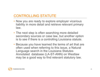 • Now you are ready to explore employer vicarious
liability in more detail and retrieve relevant primary
law.
• The next step is often searching more detailed
secondary sources or case law, but another option
is to see if there is a controlling Louisiana statute.
• Because you have learned the terms of art that are
often used when referring to this issue, a Natural
Language search in the Louisiana Statutes
Annotated database (LA-ST-ANN) on Westlaw
may be a good way to find relevant statutory law.
24
CONTROLLING STATUTE
 