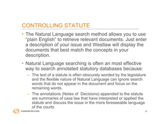 CONTROLLING STATUTE
• The Natural Language search method allows you to use
“plain English” to retrieve relevant documents. Just enter
a description of your issue and Westlaw will display the
documents that best match the concepts in your
description.
• Natural Language searching is often an most effective
way to search annotated statutory databases because:
– The text of a statute is often obscurely worded by the legislature
and the flexible nature of Natural Language can ignore search
words that do not appear in the document and focus on the
remaining words.
– The annotations (Notes of Decisions) appended to the statute
are summaries of case law that have interpreted or applied the
statute and discuss the issue in the more foreseeable language
of the courts.
25
 