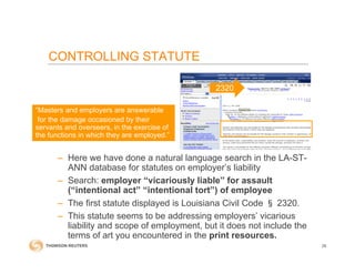 – Here we have done a natural language search in the LA-ST-
ANN database for statutes on employer’s liability
– Search: employer “vicariously liable” for assault
(“intentional act” “intentional tort”) of employee
– The first statute displayed is Louisiana Civil Code § 2320.
– This statute seems to be addressing employers’ vicarious
liability and scope of employment, but it does not include the
terms of art you encountered in the print resources.
“Masters and employers are answerable
for the damage occasioned by their
servants and overseers, in the exercise of
the functions in which they are employed.”
2320
26
CONTROLLING STATUTE
 