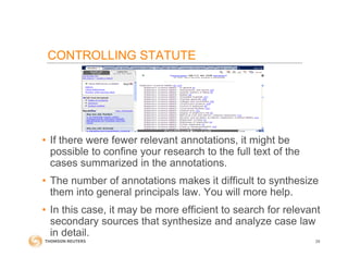 CONTROLLING STATUTE
• If there were fewer relevant annotations, it might be
possible to confine your research to the full text of the
cases summarized in the annotations.
• The number of annotations makes it difficult to synthesize
them into general principals law. You will more help.
• In this case, it may be more efficient to search for relevant
secondary sources that synthesize and analyze case law
in detail.
29
 