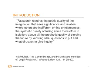 INTRODUCTION
“(R)esearch requires the poetic quality of the
imagination that sees significance and relation
where others are indifferent or find unrelatedness;
the synthetic quality of fusing items theretofore in
isolation; above all the prophetic quality of piercing
the future by knowing what questions to put and
what direction to give inquiry.”
Frankfurter, “The Conditions for, and the Aims and Methods
of, Legal Research,”: 15 Iowa L.Rev. 129, 134 (1930).
3
 