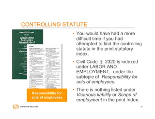 CONTROLLING STATUTE
• You would have had a more
difficult time if you had
attempted to find the controlling
statute in the print statutory
index.
• Civil Code § 2320 is indexed
under LABOR AND
EMPLOYMENT, under the
subtopic of Responsibility for
acts of employees.
• There is nothing listed under
Vicarious liability or Scope of
employment in the print Index.
30
Responsibility for
acts of employees
 