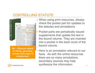 CONTROLLING STATUTE
• When using print resources, always
check the pocket part for updates to
the statutes and annotations
• Pocket parts are periodically issued
supplements that update the text in
the bound volume. They are inserted
into a pocket in the back cover of the
bound volume.
• Here is an annotation relevant to our
facts. As with the online resources
there are so many annotations,
secondary sources may help
synthesize the information. 31
49. – Physical attack
or killing, generally,
course and scope of
employment
 