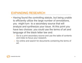 • Having found the controlling statute, but being unable
to efficiently utilize the large number of annotations,
you might turn to a secondary source that will
analyze and synthesize your issue. At this point you
have two choices: you could use the terms of art and
language of the black letter law and:
– Go to a print secondary source and use the table of contents
and index to focus your research.
– Go online and search for documents containing the terms of
art.
33
EXPANDING RESEARCH
 