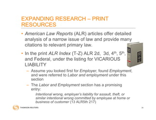 EXPANDING RESEARCH – PRINT
RESOURCES
• American Law Reports (ALR) articles offer detailed
analysis of a narrow issue of law and provide many
citations to relevant primary law.
• In the print ALR Index (T-Z) ALR 2d, 3d, 4th, 5th,
and Federal, under the listing for VICARIOUS
LIABILITY
– Assume you looked first for Employer, found Employment,
and were referred to Labor and employment under this
section
– The Labor and Employment section has a promising
entry:
Intentional wrong, employer’s liability for assault, theft, or
similar intentional wrong committed by employee at home or
business of customer (13 ALR5th 217)
34
 