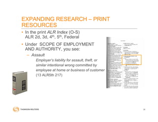 • In the print ALR Index (O-S)
ALR 2d, 3d, 4th, 5th, Federal
• Under SCOPE OF EMPLOYMENT
AND AUTHORITY, you see:
– Assault
Employer’s liability for assault, theft, or
similar intentional wrong committed by
employee at home or business of customer
(13 ALR5th 217)
EXPANDING RESEARCH – PRINT
RESOURCES
35
 