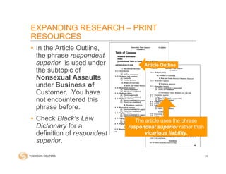 • In the Article Outline,
the phrase respondeat
superior is used under
the subtopic of
Nonsexual Assaults
under Business of
Customer. You have
not encountered this
phrase before.
• Check Black’s Law
Dictionary for a
definition of respondeat
superior.
39
Article Outline
The article uses the phrase
respondeat superior rather than
vicarious liability.
EXPANDING RESEARCH – PRINT
RESOURCES
 