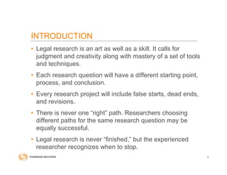 INTRODUCTION
• Legal research is an art as well as a skill. It calls for
judgment and creativity along with mastery of a set of tools
and techniques.
• Each research question will have a different starting point,
process, and conclusion.
• Every research project will include false starts, dead ends,
and revisions.
• There is never one “right” path. Researchers choosing
different paths for the same research question may be
equally successful.
• Legal research is never “finished,” but the experienced
researcher recognizes when to stop.
4
 