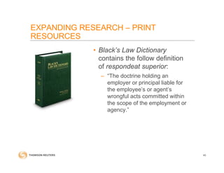 • Black’s Law Dictionary
contains the follow definition
of respondeat superior:
– “The doctrine holding an
employer or principal liable for
the employee’s or agent’s
wrongful acts committed within
the scope of the employment or
agency.”
40
EXPANDING RESEARCH – PRINT
RESOURCES
 