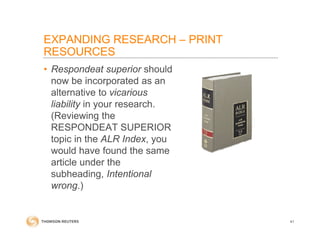 • Respondeat superior should
now be incorporated as an
alternative to vicarious
liability in your research.
(Reviewing the
RESPONDEAT SUPERIOR
topic in the ALR Index, you
would have found the same
article under the
subheading, Intentional
wrong.)
41
EXPANDING RESEARCH – PRINT
RESOURCES
 