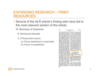 • Several of the ALR article’s finding aids have led to
the most relevant section of the article:
III. Business of Customer
B. Nonsexual Assaults
§13 Respondeat superior
(a) Theory established or supportable
(b) Theory not established
42
EXPANDING RESEARCH – PRINT
RESOURCES
 