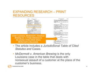 43
• The article includes a Jurisdictional Table of Cited
Statutes and Cases.
• McDermott v. American Brewing is the only
Louisiana case in the table that deals with
nonsexual assault of a customer at the place of the
customer’s business.
Under Louisiana, McDermott v. American
Brewing Co - § 13 [b] (reference to
the section of the article where
McDermott is discussed).
EXPANDING RESEARCH – PRINT
RESOURCES
 