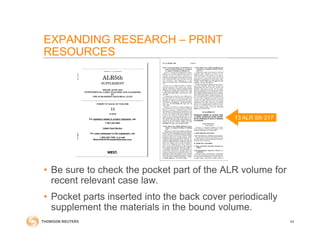 • Be sure to check the pocket part of the ALR volume for
recent relevant case law.
• Pocket parts inserted into the back cover periodically
supplement the materials in the bound volume.
44
13 ALR 5th 217
EXPANDING RESEARCH – PRINT
RESOURCES
 