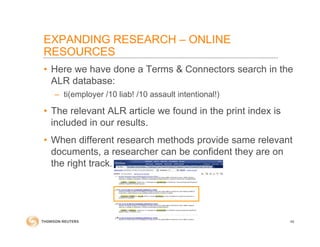 • Here we have done a Terms & Connectors search in the
ALR database:
– ti(employer /10 liab! /10 assault intentional!)
• The relevant ALR article we found in the print index is
included in our results.
• When different research methods provide same relevant
documents, a researcher can be confident they are on
the right track.
46
EXPANDING RESEARCH – ONLINE
RESOURCES
 