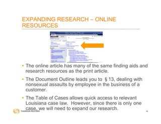 EXPANDING RESEARCH – ONLINE
RESOURCES
• The online article has many of the same finding aids and
research resources as the print article.
• The Document Outline leads you to §13, dealing with
nonsexual assaults by employee in the business of a
customer.
• The Table of Cases allows quick access to relevant
Louisiana case law. However, since there is only one
case, we will need to expand our research. 48
 