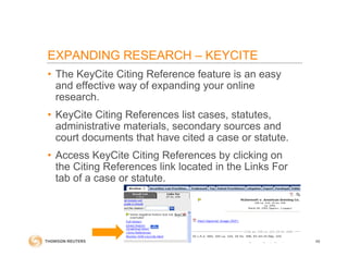 • The KeyCite Citing Reference feature is an easy
and effective way of expanding your online
research.
• KeyCite Citing References list cases, statutes,
administrative materials, secondary sources and
court documents that have cited a case or statute.
• Access KeyCite Citing References by clicking on
the Citing References link located in the Links For
tab of a case or statute.
49
EXPANDING RESEARCH – KEYCITE
 
