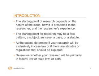 INTRODUCTION
• The starting point of research depends on the
nature of the issue, how it is presented to the
researcher, and the researcher’s experience.
• The starting point for research may be a fact
pattern, a subject, an issue, a case, or a statute.
• At the outset, determine if your research will be
exclusively in case law or if there are statutes or
regulations that should be explored.
• Determine whether your research will be primarily
in federal law or state law, or both.
5
 