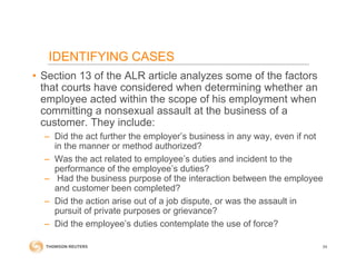 • Section 13 of the ALR article analyzes some of the factors
that courts have considered when determining whether an
employee acted within the scope of his employment when
committing a nonsexual assault at the business of a
customer. They include:
– Did the act further the employer’s business in any way, even if not
in the manner or method authorized?
– Was the act related to employee’s duties and incident to the
performance of the employee’s duties?
– Had the business purpose of the interaction between the employee
and customer been completed?
– Did the action arise out of a job dispute, or was the assault in
pursuit of private purposes or grievance?
– Did the employee’s duties contemplate the use of force?
54
IDENTIFYING CASES
 