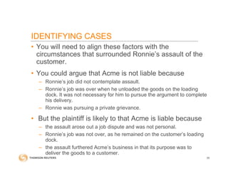 IDENTIFYING CASES
• You will need to align these factors with the
circumstances that surrounded Ronnie’s assault of the
customer.
• You could argue that Acme is not liable because
– Ronnie’s job did not contemplate assault.
– Ronnie’s job was over when he unloaded the goods on the loading
dock. It was not necessary for him to pursue the argument to complete
his delivery.
– Ronnie was pursuing a private grievance.
• But the plaintiff is likely to that Acme is liable because
– the assault arose out a job dispute and was not personal.
– Ronnie’s job was not over, as he remained on the customer’s loading
dock.
– the assault furthered Acme’s business in that its purpose was to
deliver the goods to a customer.
55
 