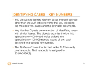 IDENTIFYING CASES – KEY NUMBERS
• You will want to identify relevant cases through sources
other than the ALR article to verify that you are using
the most relevant cases and the strongest arguments.
• Key Number Digests are one option of identifying cases
with similar issues. The digests organize the law into
approximately 400 broad topics divided into
approximately 100,000 narrow issues of law, each
assigned to a specific key number.
• The McDermott case that is cited in the ALR has only
one headnote. That headnote is assigned to
231Hk3056(2).
56
 