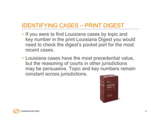 IDENTIFYING CASES – PRINT DIGEST
• If you were to find Louisiana cases by topic and
key number in the print Louisiana Digest you would
need to check the digest’s pocket part for the most
recent cases.
• Louisiana cases have the most precedential value,
but the reasoning of courts in other jurisdictions
may be persuasive. Topic and key numbers remain
constant across jurisdictions.
57
 
