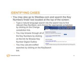• You may also go to Westlaw.com and search the Key
Numbers finder tool located at the top of the screen:
– Type a natural language search into the search box to find
relevant Key Numbers, and choose the appropriate jurisdiction
by clicking on the Change
Jurisdiction link.
– You may browse through all of
the Key Numbers by clicking
on the link for Browse Key
Number Digest Outline
– You may use pre-crafted
searches by clicking on the KeySearch
link
58
IDENTIFYING CASES
 