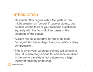 INTRODUCTION
• Research often begins with a fact pattern. You
might be given an “on-point” case or statute, but
seldom will the facts of your research question fit
squarely with the facts of other cases or the
language of the statute.
• A client relates a narrative for which he feels
“wronged” but has no legal theory to justify or deny
compensation.
• This is when your paralegal training will come into
play. It is extremely difficult for someone untrained
in the law to translate a fact pattern into a legal
theory of recovery or defense.
6
 