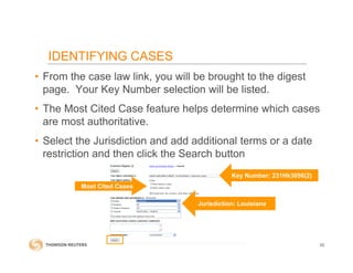 • From the case law link, you will be brought to the digest
page. Your Key Number selection will be listed.
• The Most Cited Case feature helps determine which cases
are most authoritative.
• Select the Jurisdiction and add additional terms or a date
restriction and then click the Search button
IDENTIFYING CASES
62
Most Cited Cases
Key Number: 231Hk3056(2)
Jurisdiction: Louisiana
 