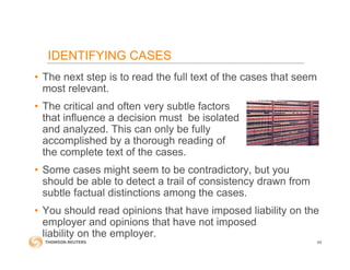 • The next step is to read the full text of the cases that seem
most relevant.
• The critical and often very subtle factors
that influence a decision must be isolated
and analyzed. This can only be fully
accomplished by a thorough reading of
the complete text of the cases.
• Some cases might seem to be contradictory, but you
should be able to detect a trail of consistency drawn from
subtle factual distinctions among the cases.
• You should read opinions that have imposed liability on the
employer and opinions that have not imposed
liability on the employer.
64
IDENTIFYING CASES
 