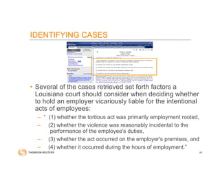 IDENTIFYING CASES
• Several of the cases retrieved set forth factors a
Louisiana court should consider when deciding whether
to hold an employer vicariously liable for the intentional
acts of employees:
– “ (1) whether the tortious act was primarily employment rooted,
– (2) whether the violence was reasonably incidental to the
performance of the employee's duties,
– (3) whether the act occurred on the employer's premises, and
– (4) whether it occurred during the hours of employment.”
65
 