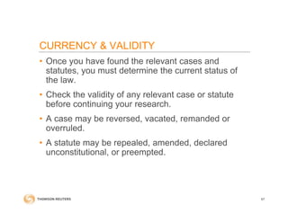 CURRENCY & VALIDITY
• Once you have found the relevant cases and
statutes, you must determine the current status of
the law.
• Check the validity of any relevant case or statute
before continuing your research.
• A case may be reversed, vacated, remanded or
overruled.
• A statute may be repealed, amended, declared
unconstitutional, or preempted.
67
 