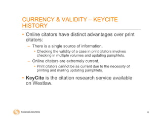 CURRENCY & VALIDITY – KEYCITE
HISTORY
• Online citators have distinct advantages over print
citators:
– There is a single source of information.
• Checking the validity of a case in print citators involves
checking in multiple volumes and updating pamphlets.
– Online citators are extremely current.
• Print citators cannot be as current due to the necessity of
printing and mailing updating pamphlets.
• KeyCite is the citation research service available
on Westlaw.
68
 