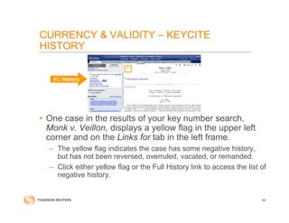 CURRENCY & VALIDITY – KEYCITE
HISTORY
• One case in the results of your key number search,
Monk v. Veillon, displays a yellow flag in the upper left
corner and on the Links for tab in the left frame.
– The yellow flag indicates the case has some negative history,
but has not been reversed, overruled, vacated, or remanded.
– Click either yellow flag or the Full History link to access the list of
negative history.
69
KC History
 