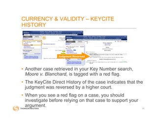 CURRENCY & VALIDITY – KEYCITE
HISTORY
• Another case retrieved in your Key Number search,
Moore v. Blanchard, is tagged with a red flag.
• The KeyCite Direct History of the case indicates that the
judgment was reversed by a higher court.
• When you see a red flag on a case, you should
investigate before relying on that case to support your
argument. 71
Judgment Reversed
 