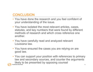 CONCLUSION
• You have done the research and you feel confident of
your understanding of the issue.
• You have isolated the most relevant articles, cases,
statutes, and key numbers that were found by different
methods of research and which cross reference one
another.
• You have carefully read and analyzed relevant
Louisiana law.
• You have ensured the cases you are relying on are
good law.
• You can support your position with references to primary
law and secondary sources, and counter the arguments
likely to be presented by opposing counsel
73
 
