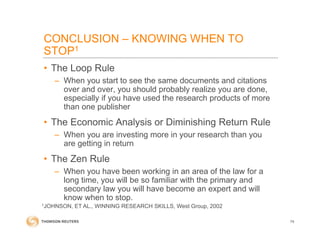 • The Loop Rule
– When you start to see the same documents and citations
over and over, you should probably realize you are done,
especially if you have used the research products of more
than one publisher
• The Economic Analysis or Diminishing Return Rule
– When you are investing more in your research than you
are getting in return
• The Zen Rule
– When you have been working in an area of the law for a
long time, you will be so familiar with the primary and
secondary law you will have become an expert and will
know when to stop.
74
1JOHNSON, ET AL., WINNING RESEARCH SKILLS, West Group, 2002
CONCLUSION – KNOWING WHEN TO
STOP1
 