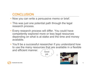 CONCLUSION
• Now you can write a persuasive memo or brief.
• This was just one potential path through the legal
research process.
• Every research process will differ. You could have
competently explored more or less legal resources
depending on what is at stake and the time and money
available.
• You’ll be a successful researcher if you understand how
to use the many resources that are available in a flexible
and efficient manner.
75
Good
job
 