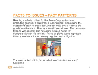 Ronnie, a salaried driver for the Acme Corporation, was
unloading goods at a customer’s loading dock. Ronnie and the
customer began to argue about whose duty it was to move the
goods into the store. Ronnie shoved the customer. The customer
fell and was injured. The customer is suing Acme for
compensation for his injuries. Acme employs you to represent
the corporation in the upcoming negotiations or litigation.
The case is filed within the jurisdiction of the state courts of
Louisiana.
9
FACTS TO ISSUES – FACT PATTERNS
 