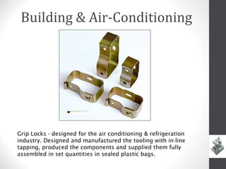 Building & Air-Conditioning




Grip Locks - designed for the air conditioning & refrigeration
industry. Designed and manufactured the tooling with in-line
tapping, produced the components and supplied them fully
assembled in set quantities in sealed plastic bags.
 