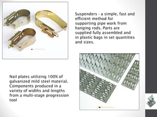 Suspenders - a simple, fast and
                                  efficient method for
                                  supporting pipe work from
                                  hanging rods. Parts are
                                  supplied fully assembled and
                                  in plastic bags in set quantities
                                  and sizes.




Nail plates utilizing 100% of
galvanized mild steel material.
Components produced in a
variety of widths and lengths
from a multi-stage progression
tool
 